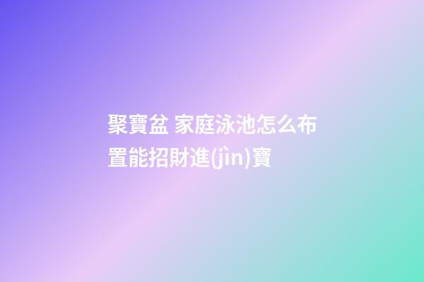 聚寶盆 家庭泳池怎么布置能招財進(jìn)寶